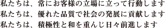 私たちは、常にお客様の立場に立って行動します。私たちは、優れた品質で社会の発展に貢献します。私たちは、積極性と和を重んじ日々前進
              します。